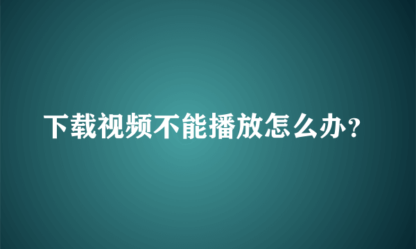 下载视频不能播放怎么办？