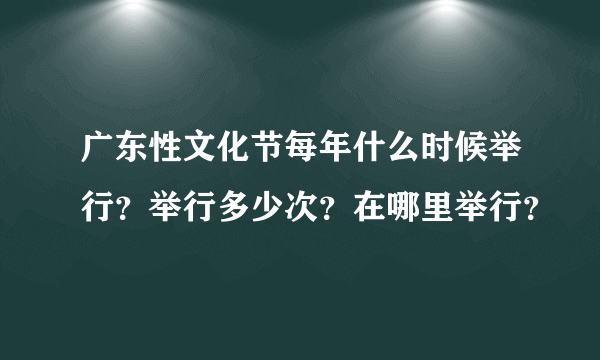 广东性文化节每年什么时候举行？举行多少次？在哪里举行？