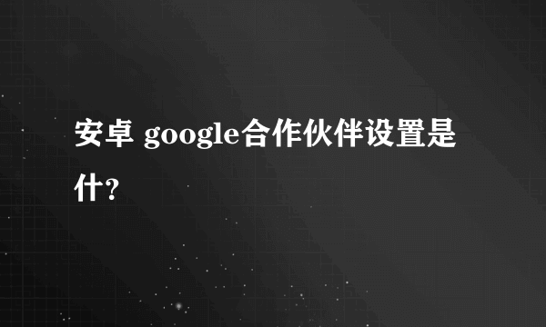 安卓 google合作伙伴设置是什？