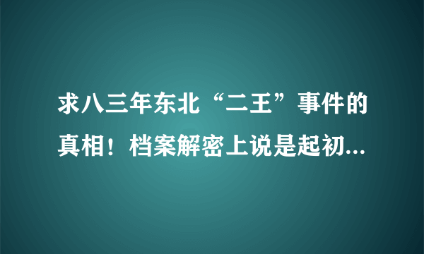 求八三年东北“二王”事件的真相！档案解密上说是起初犯罪是盗窃，但我根本不信，部队的朋友告诉我说是因