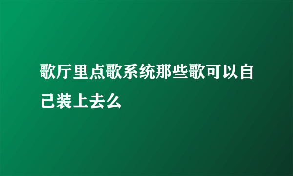 歌厅里点歌系统那些歌可以自己装上去么