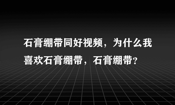 石膏绷带同好视频，为什么我喜欢石膏绷带，石膏绷带？