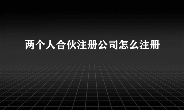 两个人合伙注册公司怎么注册