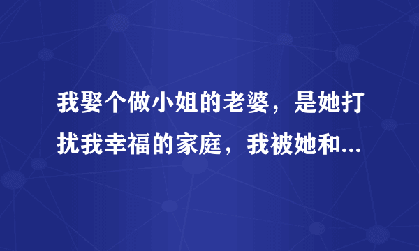 我娶个做小姐的老婆，是她打扰我幸福的家庭，我被她和我妻子离了婚，现在她还是选择做小姐，我该怎么办？