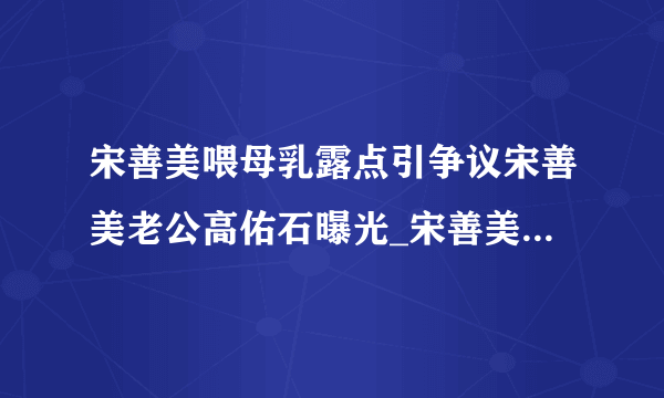 宋善美喂母乳露点引争议宋善美老公高佑石曝光_宋善美_飞外网