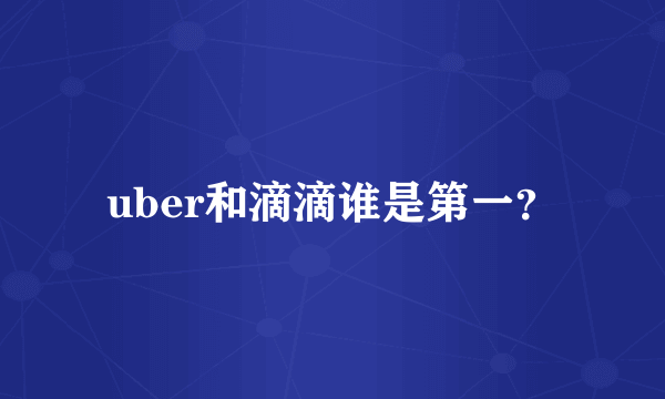 uber和滴滴谁是第一？