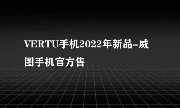 VERTU手机2022年新品-威图手机官方售