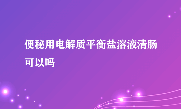 便秘用电解质平衡盐溶液清肠可以吗