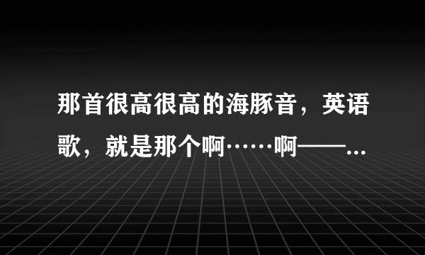 那首很高很高的海豚音，英语歌，就是那个啊……啊——啊……那个，叫什么名字来着？