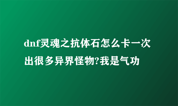 dnf灵魂之抗体石怎么卡一次出很多异界怪物?我是气功