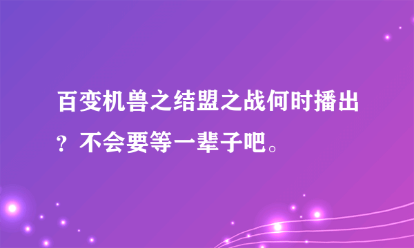 百变机兽之结盟之战何时播出？不会要等一辈子吧。