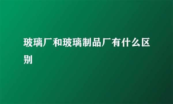 玻璃厂和玻璃制品厂有什么区别