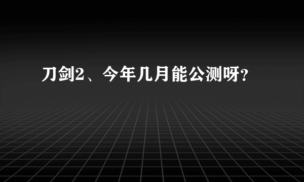 刀剑2、今年几月能公测呀？