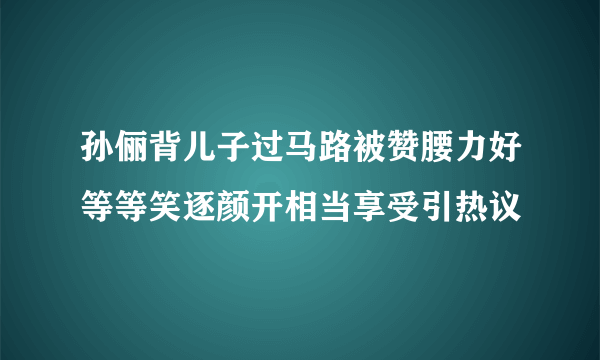 孙俪背儿子过马路被赞腰力好等等笑逐颜开相当享受引热议