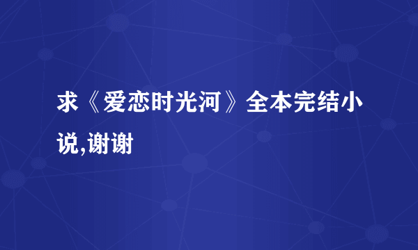 求《爱恋时光河》全本完结小说,谢谢