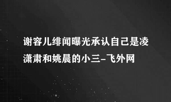 谢容儿绯闻曝光承认自己是凌潇肃和姚晨的小三-飞外网