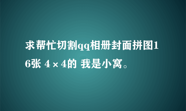 求帮忙切割qq相册封面拼图16张 4×4的 我是小窝。