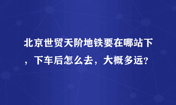 北京世贸天阶地铁要在哪站下，下车后怎么去，大概多远？