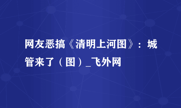 网友恶搞《清明上河图》：城管来了（图）_飞外网