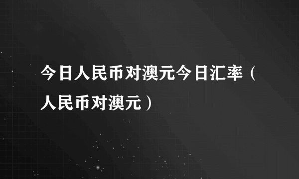 今日人民币对澳元今日汇率（人民币对澳元）