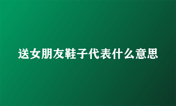 送女朋友鞋子代表什么意思