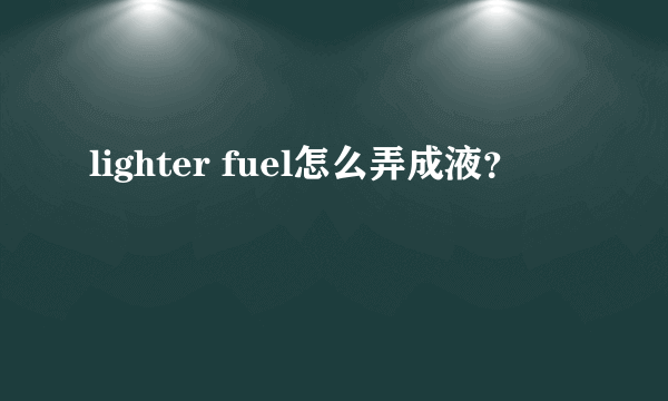 lighter fuel怎么弄成液？