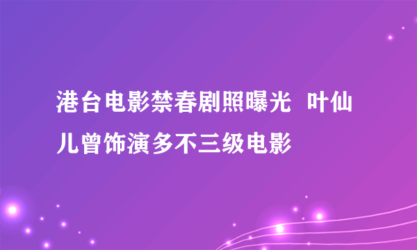 港台电影禁春剧照曝光  叶仙儿曾饰演多不三级电影