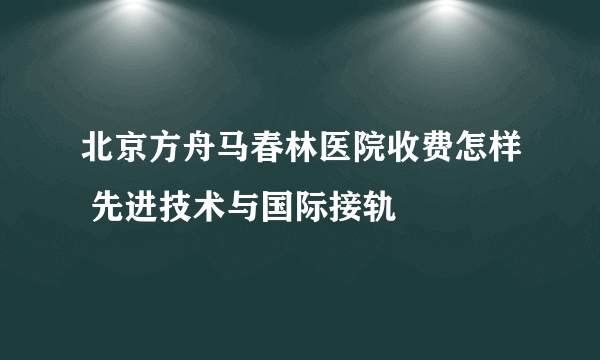 北京方舟马春林医院收费怎样 先进技术与国际接轨