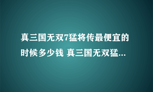 真三国无双7猛将传最便宜的时候多少钱 真三国无双猛将传史低多少钱