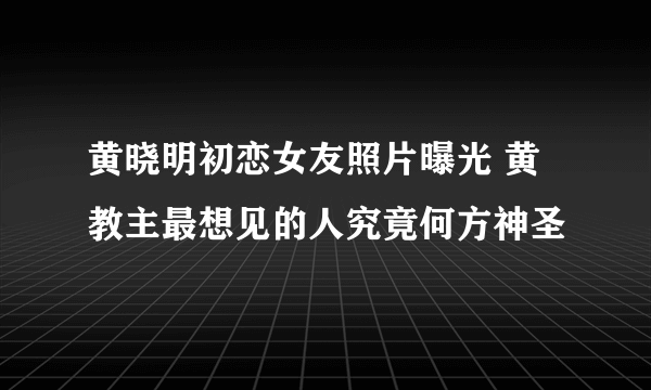 黄晓明初恋女友照片曝光 黄教主最想见的人究竟何方神圣