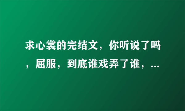 求心裳的完结文，你听说了吗，屈服，到底谁戏弄了谁，借腹生子，女人你输了。有番外更好。无比感谢！