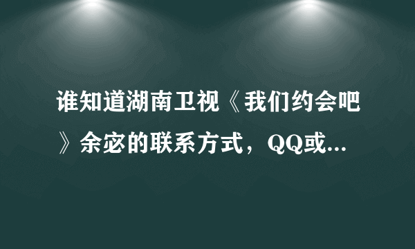 谁知道湖南卫视《我们约会吧》余宓的联系方式，QQ或手机号码，我很喜欢她，想认识她，求好心人成全！