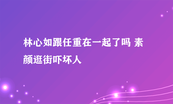 林心如跟任重在一起了吗 素颜逛街吓坏人