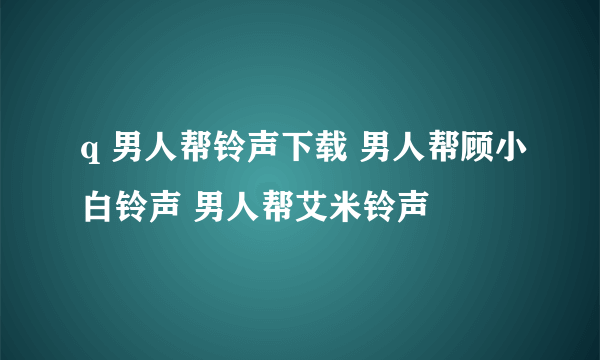 q 男人帮铃声下载 男人帮顾小白铃声 男人帮艾米铃声