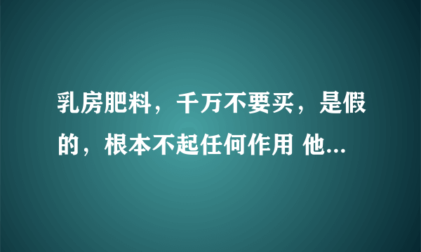 乳房肥料，千万不要买，是假的，根本不起任何作用 他们就是一个劲的让买他们的产品，骗钱了