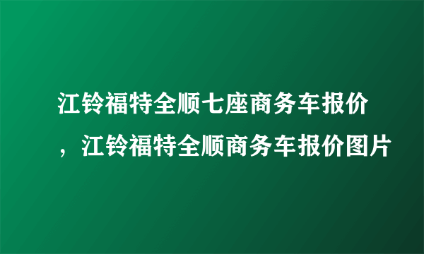 江铃福特全顺七座商务车报价，江铃福特全顺商务车报价图片