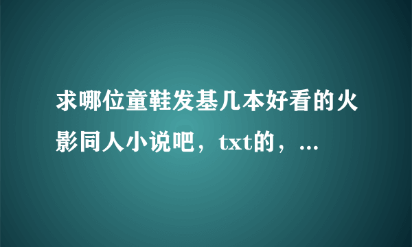 求哪位童鞋发基几本好看的火影同人小说吧，txt的，好看的加分的。。。nirvana_wish@126.com