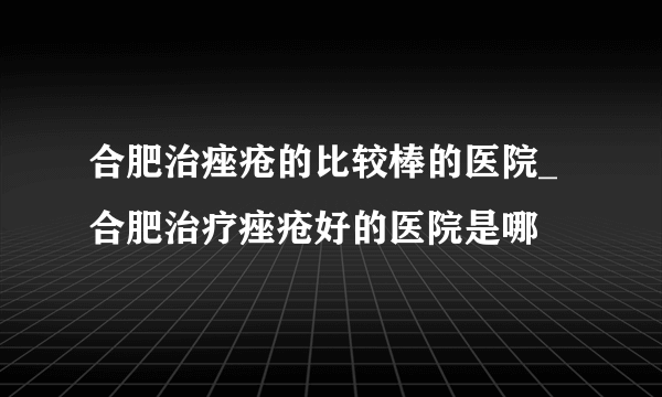 合肥治痤疮的比较棒的医院_合肥治疗痤疮好的医院是哪