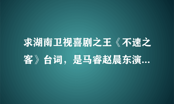 求湖南卫视喜剧之王《不速之客》台词，是马睿赵晨东演的那个？？·拜托各位啦！！