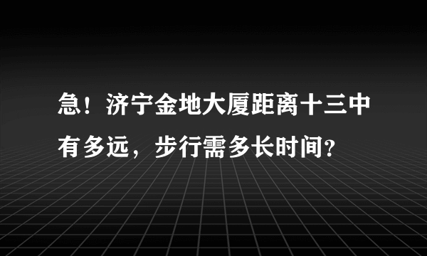 急！济宁金地大厦距离十三中有多远，步行需多长时间？