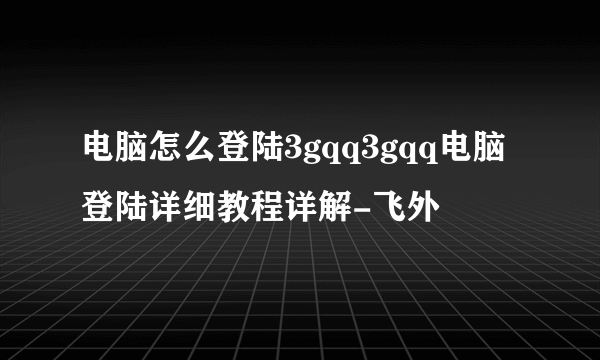 电脑怎么登陆3gqq3gqq电脑登陆详细教程详解-飞外