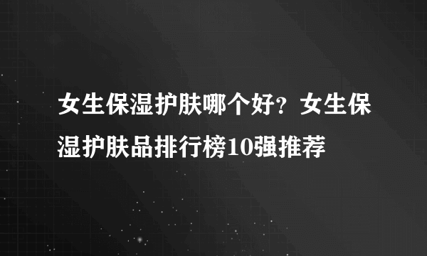 女生保湿护肤哪个好？女生保湿护肤品排行榜10强推荐