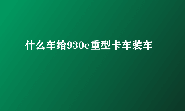 什么车给930e重型卡车装车