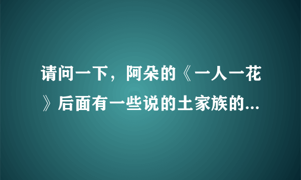 请问一下，阿朵的《一人一花》后面有一些说的土家族的语言是什么意思？谁给翻译一下！这个事怎么样