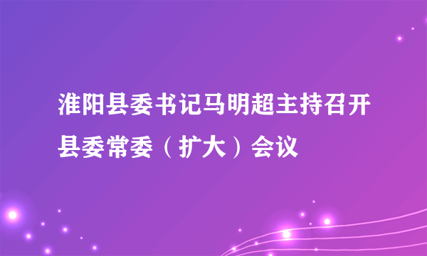 淮阳县委书记马明超主持召开县委常委（扩大）会议