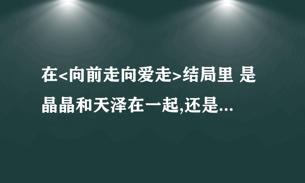 在<向前走向爱走>结局里 是晶晶和天泽在一起,还是晶晶和任伟啊