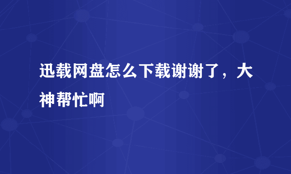 迅载网盘怎么下载谢谢了，大神帮忙啊