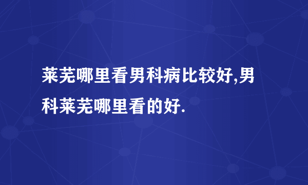 莱芜哪里看男科病比较好,男科莱芜哪里看的好.