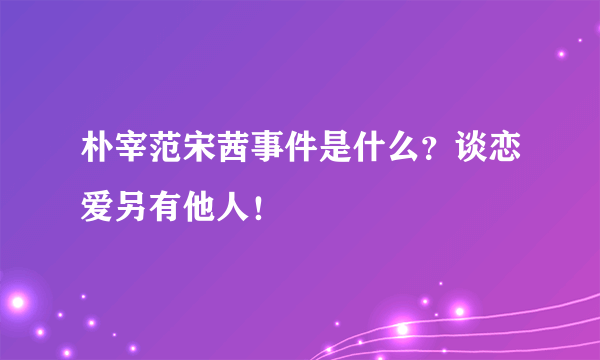 朴宰范宋茜事件是什么？谈恋爱另有他人！