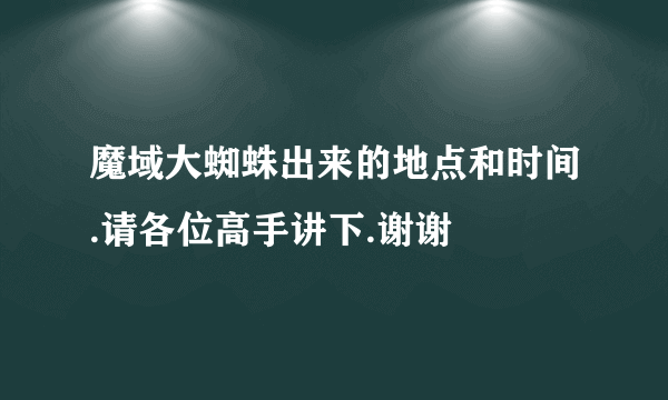 魔域大蜘蛛出来的地点和时间.请各位高手讲下.谢谢